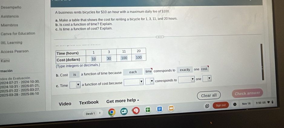 Desempeño 
A business rents bicycles for $10 an hour with a maximum daily fee of $100. 
Asistencia 
a. Make a table that shows the cost for renting a bicycle for 1, 3, 11, and 20 hours. 
Miembros b. Is cost a function of time? Explain. 
c. Is time a function of cost? Explain. 
Canva for Education 
IXL Learning 
Access Pearson 
Kami 
(Type integers or decim 
mación each time corresponds to exactly one cost. 
ados de Evaluación b. Cost is a function of time because 
2024-07-21 - 2024-10-30. one 
2025-01-22 - 2025-03-27, c. Time a function of cost because corresponds to 
2024-10-31 - 2025-01-21. 
2025-03-28 - 2025-06-10 
Video Textbook Get more help ^ Clear all Check answer 
Nov 18 9:50 US 
a Sign out 
Desk 1