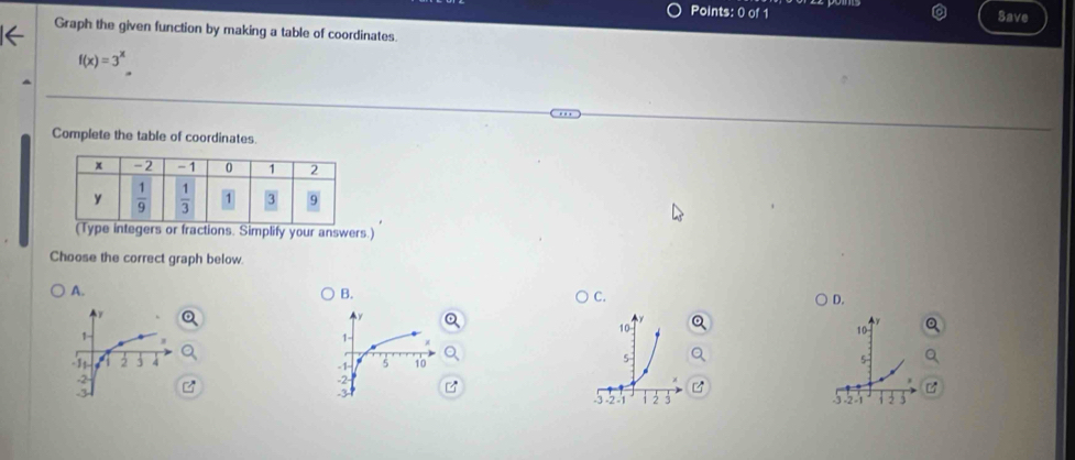 Save
Graph the given function by making a table of coordinates.
f(x)=3^x.
Complete the table of coordinates.
(Type integers or fractions. Simplify your answers.)
Choose the correct graph below.
A.
B.
C.
D.
10
1
10
1
-31 . 4 -1- 5 10
5
5
-2- 2
.3
-2 -1
-2 -1 1 2