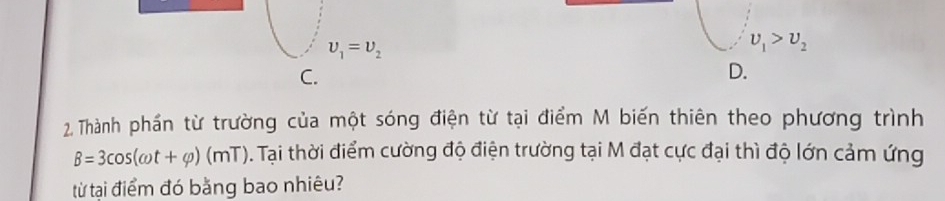 upsilon _1=upsilon _2
upsilon _1>upsilon _2
C.
D.
2. Thành phần từ trường của một sóng điện từ tại điểm M biến thiên theo phương trình
B=3cos (omega t+varphi )(mT). Tại thời điểm cường độ điện trường tại M đạt cực đại thì độ lớn cảm ứng
từ tại điểm đó bằng bao nhiêu?