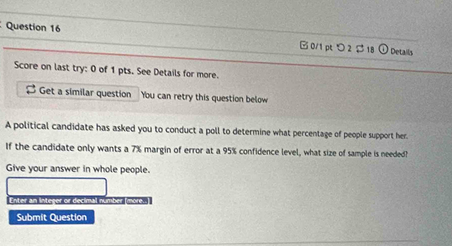 □0/1 pt つ 2 $ 18 ① Details 
Score on last try: 0 of 1 pts. See Details for more. 
Get a símilar question You can retry this question below 
A political candidate has asked you to conduct a poll to determine what percentage of people support her. 
If the candidate only wants a 7% margin of error at a 95% confidence level, what size of sample is needed? 
Give your answer in whole people. 
Enter an integer or decimal number [more..] 
Submit Question