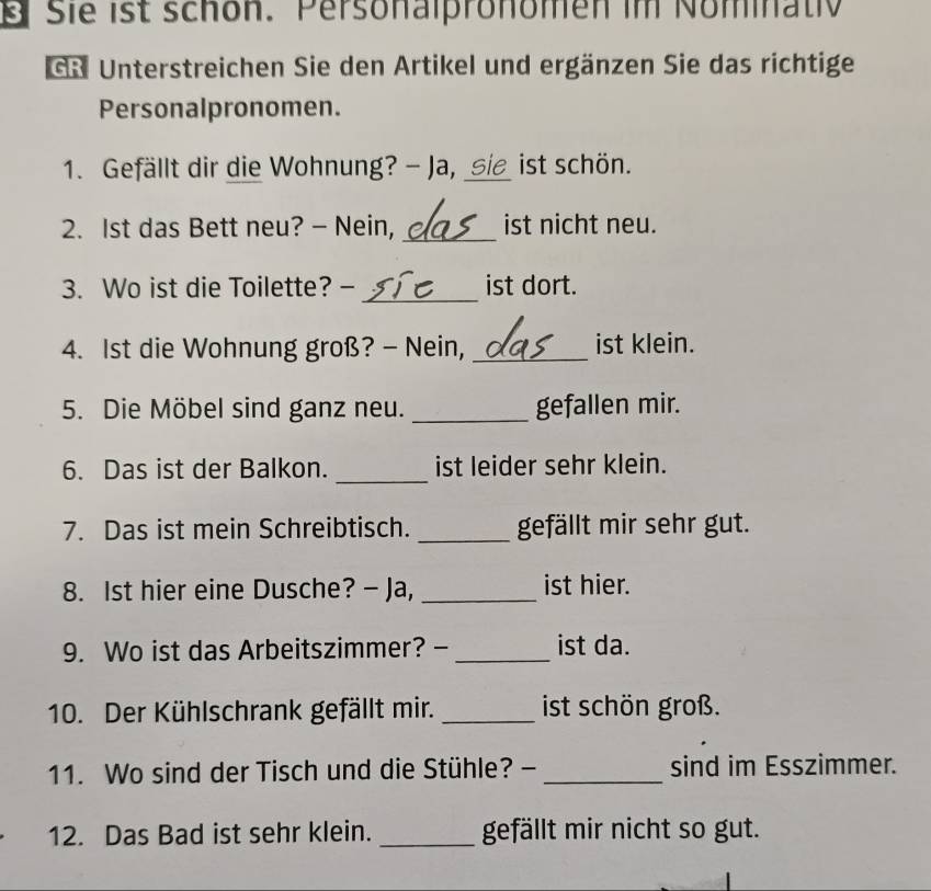 Sie ist schon. Personalpronomen im Nominativ 
GR Unterstreichen Sie den Artikel und ergänzen Sie das richtige 
Personalpronomen. 
1. Gefällt dir die Wohnung? - Ja, sie ist schön. 
2. Ist das Bett neu? - Nein, _ist nicht neu. 
_ 
3. Wo ist die Toilette? - ist dort. 
4. Ist die Wohnung groß? - Nein, _ist klein. 
5. Die Möbel sind ganz neu. _gefallen mir. 
_ 
6. Das ist der Balkon. ist leider sehr klein. 
7. Das ist mein Schreibtisch. _gefällt mir sehr gut. 
8. Ist hier eine Dusche? - Ja, _ist hier. 
9. Wo ist das Arbeitszimmer? - _ist da. 
10. Der Kühlschrank gefällt mir. _ist schön groß. 
11. Wo sind der Tisch und die Stühle? - _sind im Esszimmer. 
12. Das Bad ist sehr klein. _gefällt mir nicht so gut.