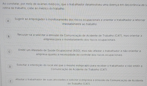 Ao constatar, por meio de exames médicos, que o trabalhador desenvolveu uma doença em decorrência de s
rotina de trabalho, cabe ao médico do trabalho:
A Sugerir ao empregador o monitoramento dos riscos ocupacionais e orientar o trabalhador a retornar
imediatamente ao trabalho
B Recusar-se a solicitar a emissão da Comunicação de Acidente de Trabalho (CAT), mas orientar a
empresa para o monitoramento dos riscos ocupacionais.
Emitir um Atestado de Saúde Ocupacional (ASO), mas não afastar o trabalhador e não orientar a
C
empresa quanto à necessidade do controle dos riscos ocupacionais.
Solicitar a interdição do local até que o mesmo esteja apto para receber o trabalhador e não emitir a
D
Comunicação de Acidente de Trabalho (CAT).
F Afastar o trabalhador de suas atividades e solicitar à empresa a emissão da Comunicação de Acidente
de Trabalho (CAT)