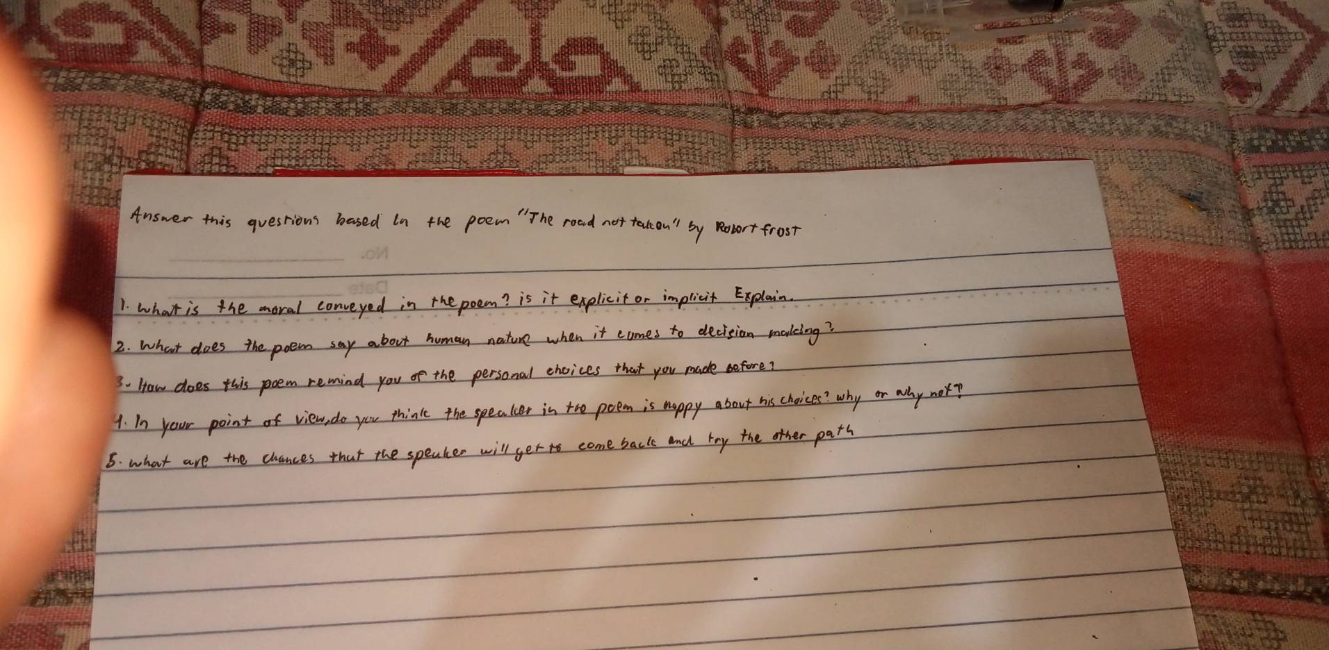 Answer this questions based In the poem " The road not talkon by Robort frost 
1. what is the moral conveyed in the poem? is it explicit or implicit Explain. 
2. What does the poem say about human nature when it comes to decision moakeing? 
3. How does this poem remind you of the personal choices that you made before? 
1. In your point of view, do you think the speaker in tho poem is happy about his choices? why or why nor? 
5. what are the chances that the speaker will ger to come back and toy the other parh