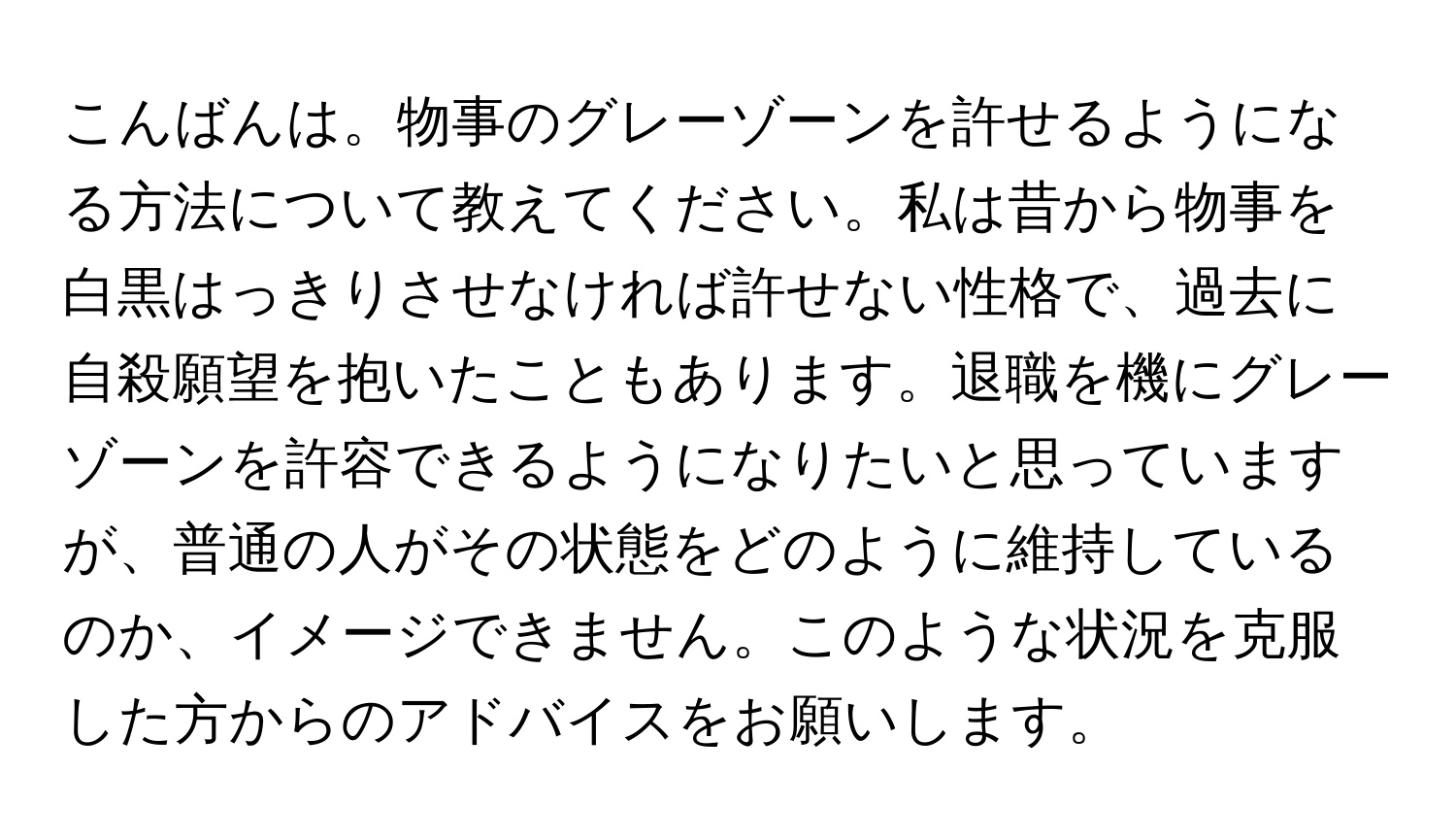 こんばんは。物事のグレーゾーンを許せるようになる方法について教えてください。私は昔から物事を白黒はっきりさせなければ許せない性格で、過去に自殺願望を抱いたこともあります。退職を機にグレーゾーンを許容できるようになりたいと思っていますが、普通の人がその状態をどのように維持しているのか、イメージできません。このような状況を克服した方からのアドバイスをお願いします。