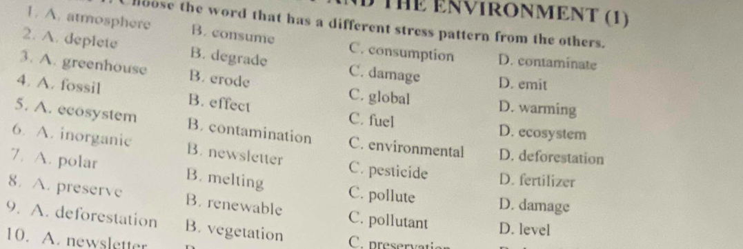 THE ENVIRONMENT (1)
hoose the word that has a different stress pattern from the others.
1. A. atmosphere B. consume C. consumption D. contaminate
2. A. deplete B. degrade C. damage
3. A. greenhouse B. erode
D. emit
4. A. fossil B. effect
C. global D. warming
C. fuel D. ecosystem
5. A. ecosystem B. contamination C. environmental D. deforestation
6. A. inorganic B. newsletter C. pesticide D. fertilizer
7. A. polar B. melting C. pollute
D. damage
8. A. preserve B. renewable C. pollutant D. level
9. A. deforestation B. vegetation C. preservation
10. A. newsletter