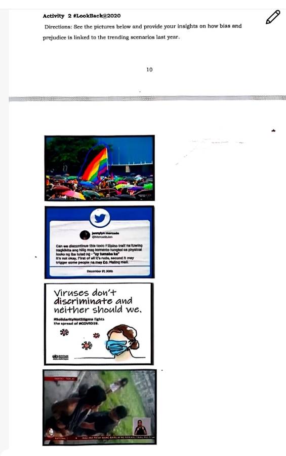 Activity 2 #LookBack@2020 
Directions: See the pictures below and provide your insights on how bias and 
prejudice is linked to the trending scenarios last year.
10
Viruses don't 
discriminate and 
neither should we. 
the spread of #COVID19. Rboldarty NotStigma lights