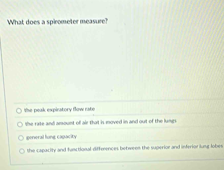 What does a spirometer measure?
the peak expiratory flow rate
the rate and amount of air that is moved in and out of the lungs
general lung capacity
the capacity and functional differences between the superior and inferior lung lobes