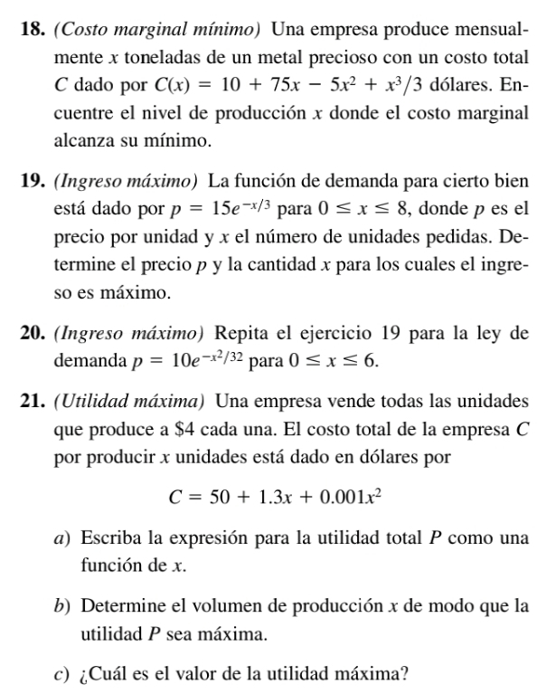 (Costo marginal mínimo) Una empresa produce mensual- 
mente x toneladas de un metal precioso con un costo total 
C dado por C(x)=10+75x-5x^2+x^3/3 dólares. En- 
cuentre el nivel de producción x donde el costo marginal 
alcanza su mínimo. 
19. (Ingreso máximo) La función de demanda para cierto bien 
está dado por p=15e^(-x/3) para 0≤ x≤ 8 , donde p es el 
precio por unidad y x el número de unidades pedidas. De- 
termine el precio p y la cantidad x para los cuales el ingre- 
so es máximo. 
20. (Ingreso máximo) Repita el ejercicio 19 para la ley de 
demanda p=10e^(-x^2)/32 para 0≤ x≤ 6. 
21. (Utilidad máxima) Una empresa vende todas las unidades 
que produce a $4 cada una. El costo total de la empresa C 
por producir x unidades está dado en dólares por
C=50+1.3x+0.001x^2
α) Escriba la expresión para la utilidad total P como una 
función de x. 
b) Determine el volumen de producción x de modo que la 
utilidad P sea máxima. 
c) ¿Cuál es el valor de la utilidad máxima?