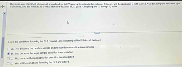 The mean age of all 2554 students at a small college is 22.9 years with a standard deviation of 3.3 years, and the distribution is right-skewed. A random sample of 3 sludents' ages
is obtained, and the mean is 23.5 with a standard deviation of 2.7 years. Complete parts (a) through (c) below
c. Are the conditions for using the CLT (Central Limit Theorem) fulfilled? Select all that apply
A. No, because the random sample and independence condition is not satisfied
B. No, because the large sample condition is not satisfied
C. No, because the big population condition is not satisfied
D. Yes, all the conditions for using the CLT are fulfilled.