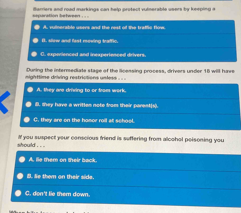 Barriers and road markings can help protect vulnerable users by keeping a
separation between . . .
A. vulnerable users and the rest of the traffic flow.
B. slow and fast moving traffic.
C. experienced and inexperienced drivers.
During the intermediate stage of the licensing process, drivers under 18 will have
nighttime driving restrictions unless . . .
A. they are driving to or from work.
B. they have a written note from their parent(s).
C. they are on the honor roll at school.
If you suspect your conscious friend is suffering from alcohol poisoning you
should . . .
A. lie them on their back.
B. lie them on their side.
C. don't lie them down.