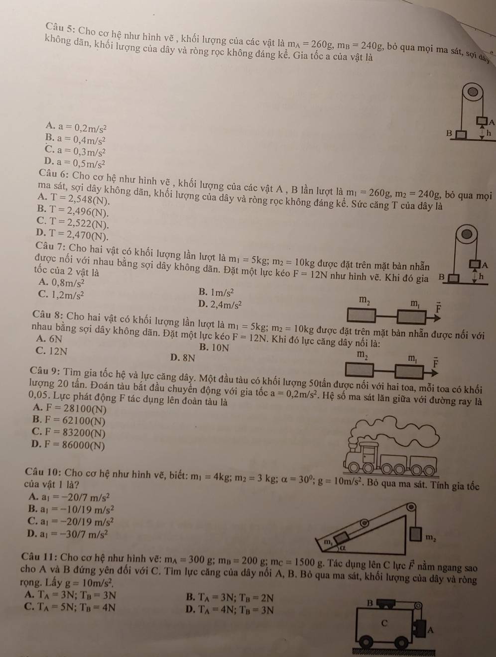 Cho cơ hệ như hình vẽ , khối lượng của các vật là m_A=260g,m_B=240g :, bỏ qua mọi ma sát, sợi day
không dãn, khối lượng của dây và ròng rọc không đáng kê
A. a=0,2m/s^2
A
B. a=0,4m/s^2
B h
℃. a=0,3m/s^2
D. a=0,5m/s^2
Câu 6: Cho cơ hệ như hình vẽ , khối lượng của các vật A , B lần lượt là m_1=260g,m_2=240g , bỏ qua mọi
ma sát, sợi dây không dãn, khối lượng của dây và ròng rọc không đáng kê
A. T=2,548(N).
B. T=2,496(N).

C. T=2,522(N).
D. T=2,470(N).
Câu 7: Cho hai vật có khối lượng lần lượt là m_1=5kg;m_2=10kg được đặt trên mặt bàn nhẫn
A
được nối với nhau bằng sợi dây không dãn. Đặt một lực kéo F=12N như hình vẽ. Khi đó gia B h
tốc của 2 vật là
A. 0,8m/s^2
B.
C. 1,2m/s^2 1m/s^2
D. 2,4m/s^2
m_2 m_1 vector F
Câu 8: Cho hai vật có khối lượng lần lượt là m_1=5kg;m_2=10kg được đặt trện mặt bàn nhẫn được nối với
nhau bằng sợi dây không dãn. Đặt một lực kéo F=12N. Khi đó lực căng dây nổi là:
A. 6N B. 10N
C. 12N D. 8N m_2 m_1 overline F
Câu 9: Tìm gia tốc hệ và lực căng dây. Một đầu tàu có khối lượng 50tấn được nối với hai toa, mỗi toa có khối
lượng 20 tấn. Đoán tàu bắt đầu chuyển động với gia tốc a=0,2m/s^2. Hệ số ma sát lăn giữa với đường ray là
0,05. Lực phát động F tác dụng lên đoàn tàu là
A. F=28100(N)
B. F=62100(N)
C. F=83200(N)
D. F=86000(N)
Câu 10: Cho cơ hệ như hình vẽ, biết: m_1=4kg;m_2=3kg;alpha =30°;g=10m/s^2
của vật 1 là? . Bỏ qua ma sát. Tính gia tốc
A. a_1=-20/7m/s^2
B. a_1=-10/19m/s^2
a
C. a_1=-20/19m/s^2
D. a_1=-30/7m/s^2
m_1
m_2
)α
Câu 11: Cho cơ hệ như hình vẽ: m_A=300g;m_B=200 g; m_C=1500g;. Tác dụng lên C lực vector F nằm ngang sao
cho A và B đứng yên đối với C. Tìm lực căng của dây nổi A, B. Bỏ qua ma sát, khối lượng của dây và ròng
rọng. Lấy g=10m/s^2.
A. T_A=3N;T_B=3N B. T_A=3N;T_B=2N
C. T_A=5N;T_B=4N D. T_A=4N;T_B=3N
B
C
A