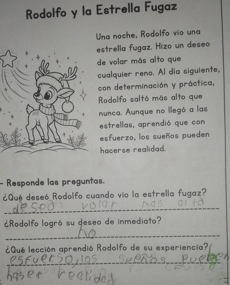 Rodolfo y la Estrella Fugaz 
Una noche, Rodolfo vio una 
strella fugaz. Hizo un deseo 
de volar más alto que 
cualquier reno. Al día siguiente, 
con determinación y práctica, 
Rodolfo saltó más alto que 
nunca. Aunque no llegó a las 
estrellas, aprendió que con 
esfuerzo, los sueños pueden 
hacerse realidad. 
- Responde las preguntas. 
¿Qué deseó Rodolfo cuando vio la estrella fugaz? 
_ 
¿Rodolfo logró su deseo de inmediato? 
_ 
¿Qué lección aprendió Rodolfo de su experiencia? 
_