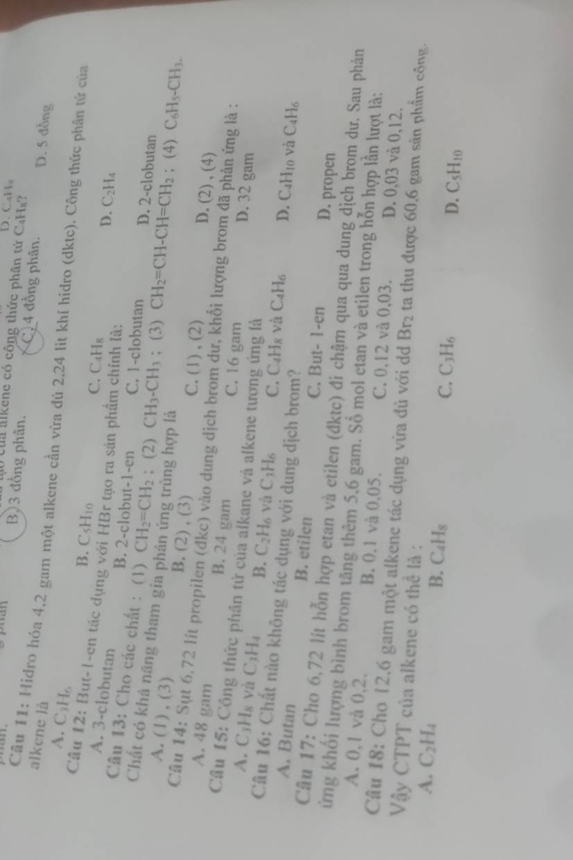 D. CaHz
0 củu alkene có công thức phân tử C₄Hs?
B)3 đồng phân. C. 4 đồng phân. D. 5 đồng
alkene là
Câu 11: Hidro hóa 4,2 gam một alkene cần vừa đủ 2.24 lit khí hidro (dktc). Công thức phản tứ của
A. C_3H_2
B. C5H10 C. C₄Hs
Cầu 12: Bụt-I-en tác dụng với HBr tạo ra sản phầm chính là:
A. 3-clobutan D. C_2H_4
B. 2-clobut-1-en C. 1-clobutan D. 2-clobutan
Câu 13: Cho các chất : (1) CH_2=CH_2; (2) CH_3-CH_3; (3) CH_2=CH-CH=CH_2; (4) C_6H_5-CH_3.
Chất có khả nãng tham gia phản ứng trùng hợp là
A. (1) , (3) B. (2) , (3) C. (1) , (2) D. (2) , (4)
Câu 14: Sụt 6.72 lít propilen (đkc) vào dung dịch brom dư, khối lượng brom đã phản ứng là :
A. 48 gam B. 24 gam C. 16 gam
Cầu 15: Công thức phần tử của alkane và alkene tương ứng là
D. 32 gam
A. C_3H_8 và C_3H_4 B. C_2H_6 và C_3H_6 C. C₄H8 và
Câu 16: Chất nào không tác dụng với dung dịch brom?
C_4H_6 D. C_4H_10 và C_4H_6
A. Butan B. etilen C. But- 1-en D. propen
Câu 17: Cho 6,72 lít hỗn hợp etan và etilen (đktc) đi chậm qua qua dung dịch brom dư. Sau phản
ứng khối lượng bình brom tăng thêm 5,6 gam. Số mol etan và etilen trong hỗn hợp lần lượt là:
A. 0,1 và 0,2. B. 0.1 và 0.05. C. 0,12 và 0,03. D. 0,03 và 0,12,
Câu 18: Cho 12,6 gam một alkene tác dụng vừa đủ với dd Br_2 ta thu được 60,6 gam sản phẩm cộng.
Vậy CTPT của alkene có thể là :
A. C_2H_4 B. C_4H_8 C_3H_6
C.
D. C_5H_10