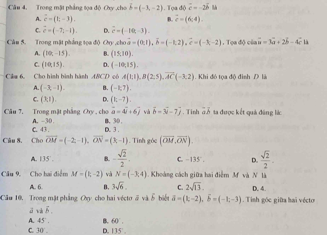 Trong mặt phẳng tọa độ Oxy ,cho vector b=(-3,-2). Tọa độ vector c=-2vector b là
A. vector c=(1;-3). B. vector c=(6;4).
C. vector c=(-7;-1). D. vector c=(-10;-3).
Câu 5. Trong mặt phẳng tọa độ Oxy ,cho vector a=(0;1),vector b=(-1;2),vector c=(-3;-2). Tọa độ của vector u=3vector a+2vector b-4vector c là
A. (10;-15). B. (15:10).
C. (10;15). D. (-10;15).
Câu 6. Cho hình bình hành ABCD có A(1;1),B(2;5),vector AC(-3;2). Khi đó tọa độ đỉnh D là
A. (-3;-1). B. (-1;7).
C. (3;1). D. (1;-7).
Câu 7. Trong mặt phẳng Oxy , cho vector a=4vector i+6vector j và vector b=3vector i-7vector j. Tính vector avector b ta được kết quả đúng là:
A. -30 . B. 30 .
C. 43 . D. 3 .
Câu 8. Cho vector OM=(-2;-1),vector ON=(3;-1). Tính góc (overline OM,overline ON).
A. 135°. B. - sqrt(2)/2 . C. -135°. D.  sqrt(2)/2 .
Câu 9. Cho hai điểm M=(1;-2) và N=(-3;4). Khoảng cách giữa hai điểm M và N là
A. 6. B. 3sqrt(6). C. 2sqrt(13). D. 4.
Câu 10. Trong mặt phẳng Oxy cho hai véctơ vector a và vector b biết vector a=(1;-2),vector b=(-1;-3). Tính góc giữa hai véctơ
vector a và vector b.
A. 45°. B. 60°.
C. 30°. D. 135°.