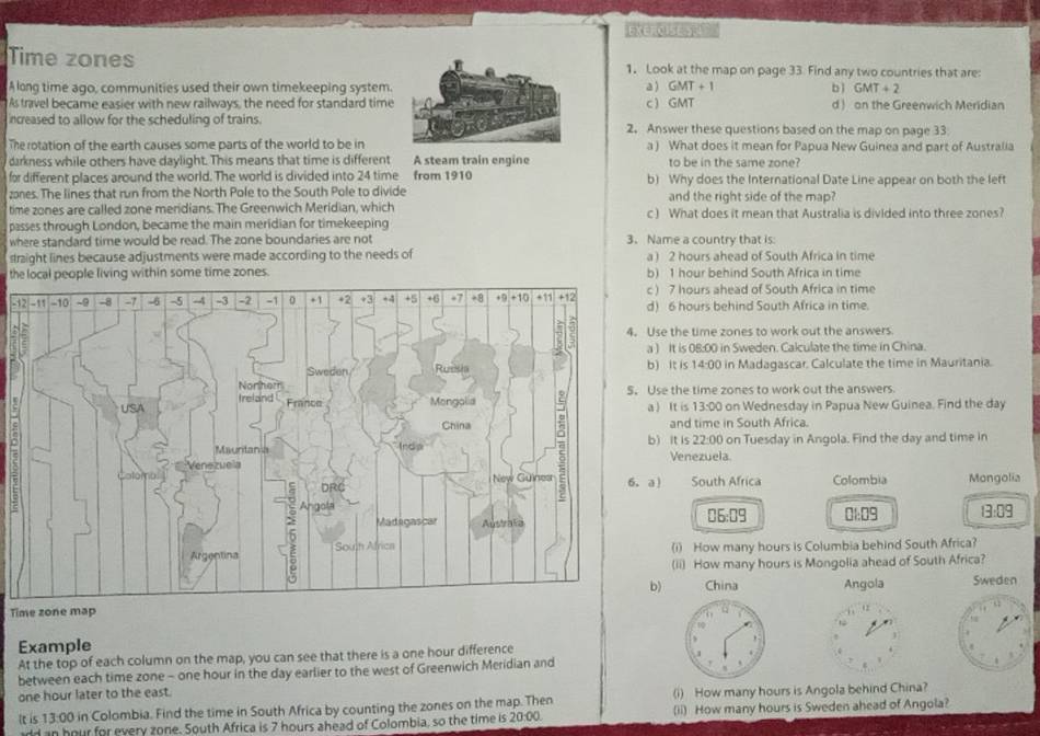 Exencist 
Time zones 1. Look at the map on page 33. Find any two countries that are:
A long time ago, communities used their own timekeeping system.a ) GMT+1 bì  SMT+2
As travel became easier with new railways, the need for standard timec  GMT d ) on the Greenwich Meridian
increased to allow for the scheduling of trains.2. Answer these questions based on the map on page 33
The rotation of the earth causes some parts of the world to be ina ) What does it mean for Papua New Guinea and part of Australia
darkness while others have daylight. This means that time is different A steam train engine to be in the same zone?
for different places around the world. The world is divided into 24 time from 1910 b) Why does the International Date Line appear on both the left
zones. The lines that run from the North Pole to the South Pole to divide and the right side of the map?
time zones are called zone meridians. The Greenwich Meridian, which
passes through London, became the main meridian for timekeeping c ) What does it mean that Australia is divided into three zones?
where standard time would be read. The zone boundaries are not 3. Name a country that is
straight lines because adjustments were made according to the needs of a ) 2 hours ahead of South Africa in time
thones) 1 hour behind South Africa in time
3) 7 hours ahead of South Africa in time
) 6 hours behind South Africa in time.
se the time zones to work out the answers
) It is 08:00 in Sweden. Calculate the time in China.
) It is 14:00 in Madagascar. Calculate the time in Mauritania.
se the time zones to work out the answers
) It is 13:00 on Wednesday in Papua New Guinea. Find the day
and time in South Africa.
) It is 22:00 on Tuesday in Angola. Find the day and time in
Venezuela.
a South Africa Colombia Mongolia
06:09 0:09 13:09
(i) How many hours is Columbia behind South Africa?
(ii) How many hours is Mongolia ahead of South Africa?
) China Angola Sweden
Time zone map
Example
At the top of each column on the map, you can see that there is a one hour difference
between each time zone - one hour in the day earlier to the west of Greenwich Meridian and
one hour later to the east.
lt is 13:00 in Colombia. Find the time in South Africa by counting the zones on the map. Then (i) How many hours is Angola behind China?
add an hour for every zone. South Africa is 7 hours ahead of Colombia, so the time is 20:00. (ii) How many hours is Sweden ahead of Angola?