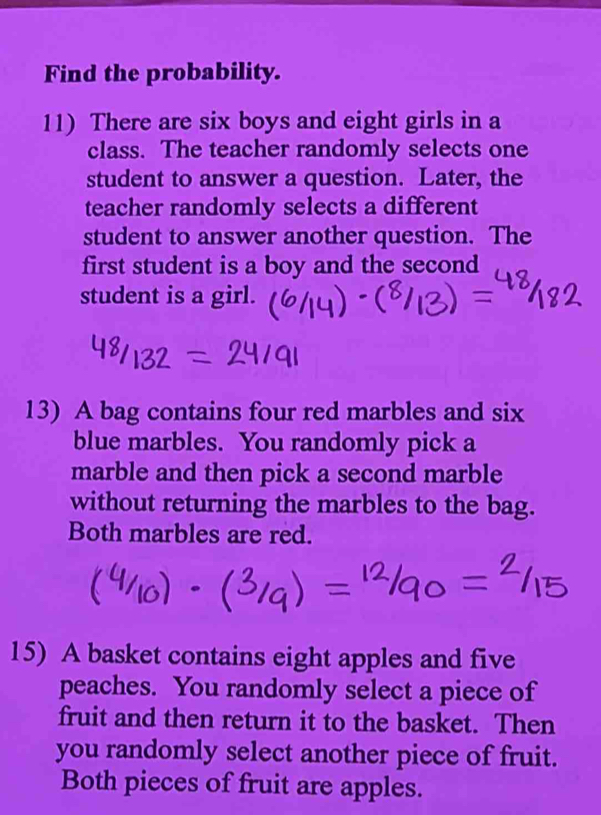 Find the probability. 
11) There are six boys and eight girls in a 
class. The teacher randomly selects one 
student to answer a question. Later, the 
teacher randomly selects a different 
student to answer another question. The 
first student is a boy and the second 
student is a girl. 
13) A bag contains four red marbles and six 
blue marbles. You randomly pick a 
marble and then pick a second marble 
without returning the marbles to the bag. 
Both marbles are red. 
15) A basket contains eight apples and five 
peaches. You randomly select a piece of 
fruit and then return it to the basket. Then 
you randomly select another piece of fruit. 
Both pieces of fruit are apples.