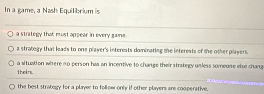 In a game, a Nash Equilibrium is
a strategy that must appear in every game.
a strategy that leads to one player's interests dominating the interests of the other players.
a situation where no person has an incentive to change their strategy unless someone else chang
theirs.
the best strategy for a player to follow only if other players are cooperative.