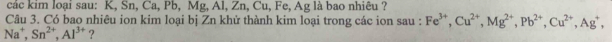 các kim loại sau: K, Sn, Ca, Pb, Mg, Al, Zn, Cu, Fe, Ag là bao nhiêu ? 
Câu 3. Có bao nhiêu ion kim loại bị Zn khử thành kim loại trong các ion sau : Fe^(3+), Cu^(2+), Mg^(2+), Pb^(2+), Cu^(2+), Ag^+,
Na^+, Sn^(2+), Al^(3+) ?