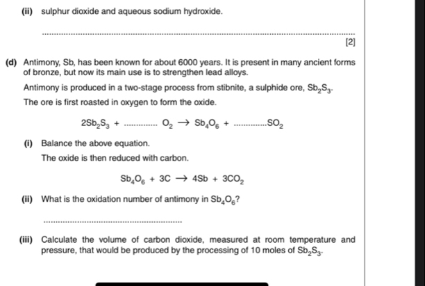 (ii) sulphur dioxide and aqueous sodium hydroxide. 
_ 
[2] 
(d) Antimony, Sb, has been known for about 6000 years. It is present in many ancient forms 
of bronze, but now its main use is to strengthen lead alloys. 
Antimony is produced in a two-stage process from stibnite, a sulphide ore, Sb_2S_3. 
The ore is first roasted in oxygen to form the oxide.
2Sb_2S_3+...S_2to Sb_4O_6+...SO_2
(i) Balance the above equation. 
The oxide is then reduced with carbon.
Sb_4O_6+3Cto 4Sb+3CO_2
(ii) What is the oxidation number of antimony in Sb_4O_6 ? 
_ 
(iii) Calculate the volume of carbon dioxide, measured at room temperature and 
pressure, that would be produced by the processing of 10 moles of Sb_2S_3.