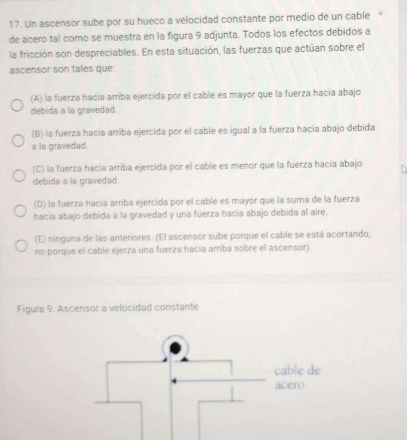 Un ascensor sube por su hueco a velocidad constante por medio de un cable *
de acero tal como se muestra en la figura 9 adjunta. Todos los efectos debidos a
la fricción son despreciables. En esta situación, las fuerzas que actúan sobre el
ascensor son tales que:
(A) la fuerza hacia arriba ejercida por el cable es mayor que la fuerza hacia abajo
debida a la gravedad.
(B) la fuerza hacia arriba ejercida por el cable es igual a la fuerza hacia abajo debida
a la gravedad.
(C) la fuerza hacía arriba ejercida por el cable es menor que la fuerza hacia abajo
debida a la gravedad.
(D) la fuerza hacia arriba ejercida por el cable es mayor que la suma de la fuerza
hacia abajo debida a la gravedad y una fuerza hacia abajo debida al aire.
(E) ninguna de las anteriores. (El ascensor sube porque el cable se está acortando,
no porque el cable ejerza una fuerza hacia arriba sobre el ascensor).
Figura 9. Ascensor a velocidad constante