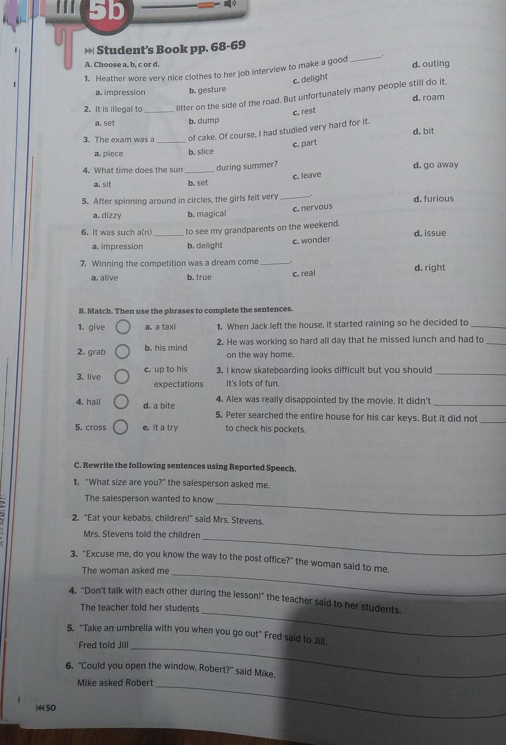 III 5b
» Student’s Book pp. 68-69
A. Choose a, b, c or d. d. outing
1. Heather wore very nice clothes to her job interview to make a good
_
c. delight
a. impression b. gesture
2. It is illegal to _litter on the side of the road. But unfortunately many people still do it.
d. roam
c. rest
a. set b. dump
d. bit
3. The exam was a _of cake. Of course, I had studied very hard for it.
c. part
a. piece b. slice
4. What time does the sun _during summer? d. go away
a. sit b. set c. leave
5. After spinning around in circles, the girls felt very _d. furious
a. dizzy b. magical c. nervous
6. It was such a(n) _to see my grandparents on the weekend.
d. issue
a. impression b. delight c. wonder
7. Winning the competition was a dream come_
d. right
a. alive b. true
c. real
B. Match. Then use the phrases to complete the sentences.
1. give a. a taxi 1. When Jack left the house, it started raining so he decided to_
2. grab b. his mind 2. He was working so hard all day that he missed lunch and had to_
on the way home.
c. up to his 3. I know skateboarding looks difficult but you should_
3. live
expectations It's lots of fun.
4. Alex was really disappointed by the movie. It didn't
4. hail d. a bite
_
5. Peter searched the entire house for his car keys. But it did not_
5. cross e. it a try to check his pockets.
C. Rewrite the following sentences using Reported Speech.
1. “What size are you?” the salesperson asked me.
_
The salesperson wanted to know
2. “Eat your kebabs, children!” said Mrs. Stevens.
Mrs. Stevens told the children
_
_
3. “Excuse me, do you know the way to the post office?” the woman said to me.
The woman asked me
_
4. “Don’t talk with each other during the lesson!” the teacher said to her students
The teacher told her students
5. "Take an umbrella with you when you go out" Fred said to Jill.
Fred told Jill
_
6. "Could you open the window, Robert?" said Mike.
Mike asked Robert_
K 50