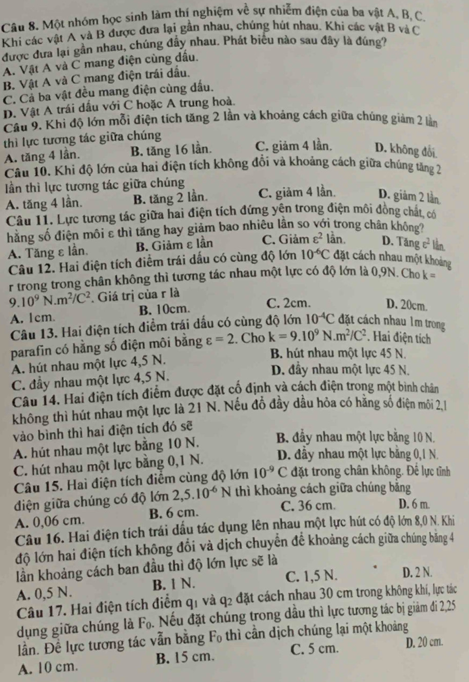 Một nhóm học sinh làm thí nghiệm về sự nhiễm điện của ba vật A, B, C.
Khi các vật A và B được đưa lại gần nhau, chúng hút nhau. Khi các vật B và C
được đưa lại gần nhau, chúng đầy nhau. Phát biểu nào sau đây là đúng?
A. Vật A và C mang điện cùng dầu.
B. Vật A và C mang điện trái dầu.
C. Cả ba vật đều mang điện cùng dấu.
D. Vật A trái dấu với C hoặc A trung hoà.
Câu 9. Khi độ lớn mỗi điện tích tăng 2 lần và khoảng cách giữa chúng giảm 2 lần
thì lực tương tác giữa chúng
A. tăng 4 lần. B. tăng 16 lần. C. giảm 4 lần. D. không đối.
Câu 10. Khi độ lớn của hai điện tích không đổi và khoảng cách giữa chúng tăng 2
Iần thì lực tương tác giữa chúng
A. tăng 4 lần. B. tăng 2 lần. C. giảm 4 lần. D. giảm 2 lần
Câu 11. Lực tương tác giữa hai điện tích đứng yên trong điện môi đồng chất, có
hằng số điện môi ε thì tăng hay giảm bao nhiêu lần so với trong chân không?
A. Tăng ε lần, B. Giảm εlần C. Giảm varepsilon^2 lằn. D. Tăng varepsilon^2 lần.
Câu 12. Hai điện tích điểm trái dấu có cùng độ lớn 10^(-6)C đặt cách nhau một khoảng
r trong trong chân không thì tương tác nhau một lực có độ lớn là 0,9N. Cho k=
9.10^9N.m^2/C^2. Giá trị của r là
A. 1cm. B. 10cm.
C. 2cm. D. 20cm.
Câu 13. Hai điện tích điềm trái dấu có cùng độ lớn 10^(-4)C đặt cách nhau lm trong
parafin có hằng số điện môi bằng varepsilon =2 Cho k=9.10^9N.m^2/C^2 Hai điện tích
A. hút nhau một lực 4,5 N.
B. hút nhau một lực 45 N.
C. đầy nhau một lực 4,5 N.
D. đầy nhau một lực 45 N.
Câu 14. Hai điện tích điểm được đặt cố định và cách điện trong một bình chân
không thì hút nhau một lực là 21 N. Nếu đổ đầy dầu hỏa có hằng số điện môi 2,1
vào bình thì hai điện tích đó sẽ
A. hút nhau một lực bằng 10 N.
B. đầy nhau một lực bằng 10 N.
C. hút nhau một lực bằng 0,1 N.
D. đầy nhau một lực bằng 0,1 N.
Câu 15. Hai điện tích điểm cùng độ lớn 10^(-9)C đặt trong chân không. Đế lực tỉnh
diện giữa chúng có độ lớn 2,5.10^(-6)N thì khoảng cách giữa chúng băng
B. 6 cm. C. 36 cm.
D. 6 m.
A. 0,06 cm.
Câu 16. Hai điện tích trái dấu tác dụng lên nhau một lực hút có độ lớn 8,0 N. Khi
độ lớn hai điện tích khộng đổi và dịch chuyển đế khoảng cách giữa chúng băng 4
lần khoảng cách ban đầu thì độ lớn lực sẽ là
B. 1 N. C. 1,5 N. D. 2 N.
A. 0,5 N.
Câu 17. Hai điện tích điểm q1 và q2 đặt cách nhau 30 cm trong không khí, lực tác
dụng giữa chúng là F₀. Nếu đặt chúng trong dầu thì lực tương tác bị giảm đi 2,25
lần. Đề lực tương tác vẫn bằng 「 F_c )  thì cần dịch chúng lại một khoảng
C. 5 cm. D. 20 cm.
A. 10 cm. B. 15 cm.