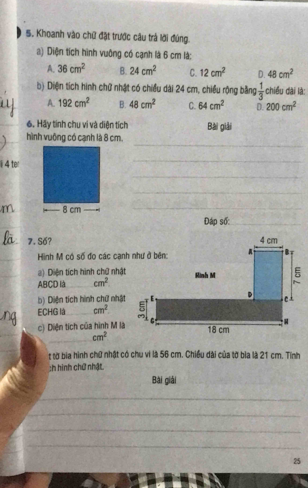 Khoanh vào chữ đặt trước câu trả lời đúng.
a) Diện tích hình vuông có cạnh là 6 cm là:
A. 36cm^2 B. 24cm^2 C. 12cm^2 D. 48cm^2
b) Diện tích hình chữ nhật có chiều dài 24 cm, chiều rộng bằng  1/3  chiều dài là:
A. 192cm^2 B. 48cm^2 C. 64cm^2 D. 200cm^2
6. Hãy tính chu vi và diện tích Bài giải
_
hình vuông có cạnh là 8 cm.
4 ter
_
_
_
_
_
Đáp số:_
_7. Số?
_
Hình M có số đo các cạnh như ở bên:
_
a) Diện tích hình chữ nhật
ABCD là _ cm^2. 
b) Diện tích hình chữ nhật
_
ECHG là_ cm^2. 
c) Diện tích của hình M là
_ cm^2
t tờ bìa hình chữ nhật có chu vi là 56 cm. Chiều dài của tờ bìa là 21 cm. Tính
ch hình chữ nhật.
Bài giải
_
_
_
_
25