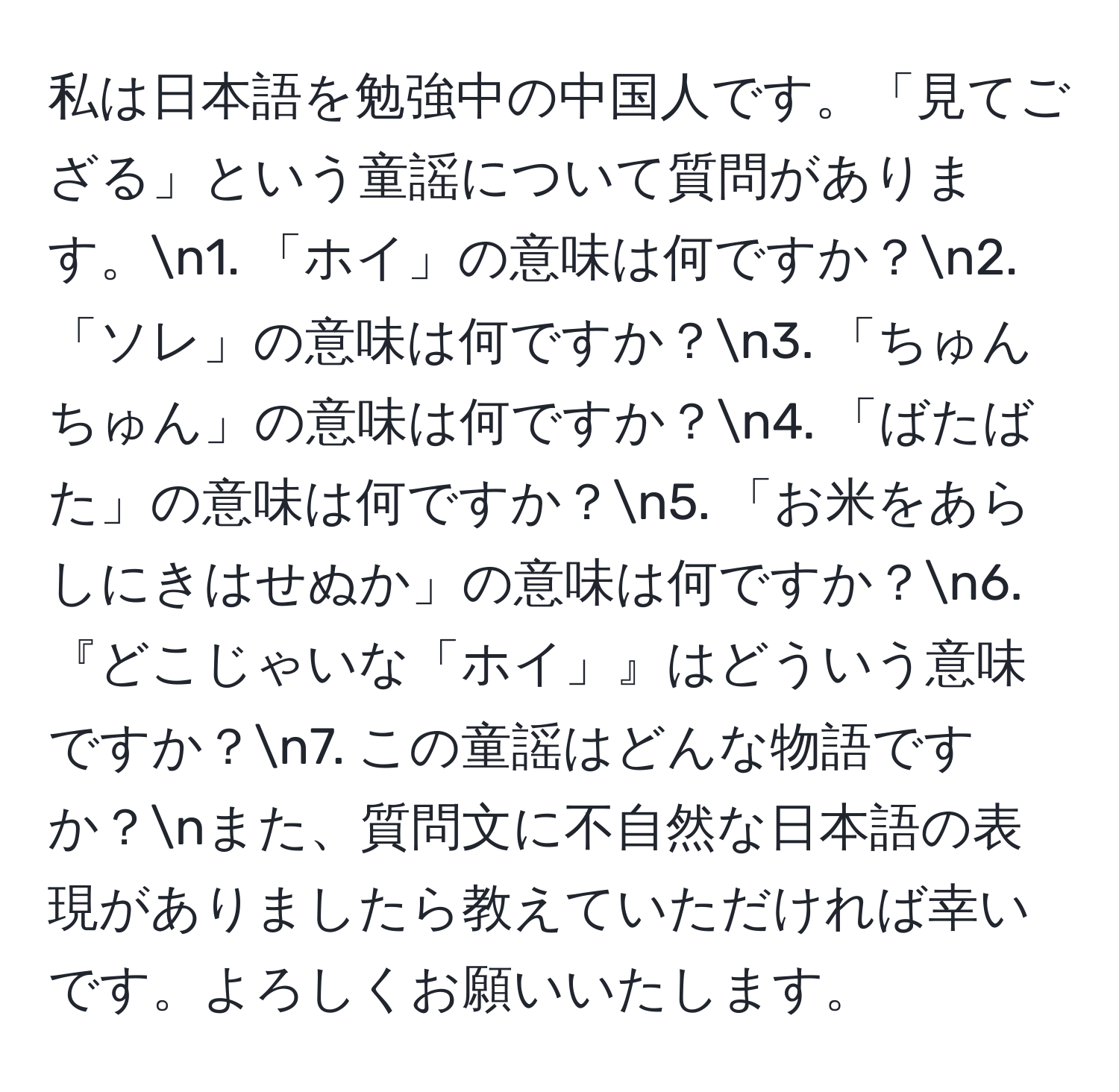 私は日本語を勉強中の中国人です。「見てござる」という童謡について質問があります。n1. 「ホイ」の意味は何ですか？n2. 「ソレ」の意味は何ですか？n3. 「ちゅんちゅん」の意味は何ですか？n4. 「ばたばた」の意味は何ですか？n5. 「お米をあらしにきはせぬか」の意味は何ですか？n6. 『どこじゃいな「ホイ」』はどういう意味ですか？n7. この童謡はどんな物語ですか？nまた、質問文に不自然な日本語の表現がありましたら教えていただければ幸いです。よろしくお願いいたします。