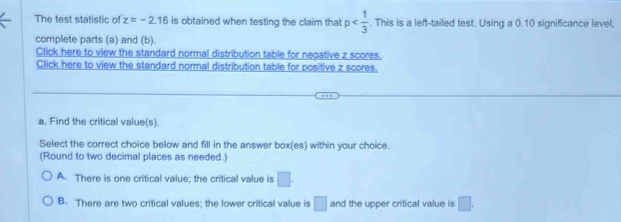 The test statistic of z=-2.16 is obtained when testing the claim that p . This is a left-tailed test. Using a 0.10 significance level,
complete parts (a) and (b).
Click here to view the standard normal distribution table for negative z scores.
Click here to view the standard normal distribution table for positive z scores.
a. Find the critical value(s).
Select the correct choice below and fill in the answer box(es) within your choice.
(Round to two decimal places as needed.)
A. There is one critical value; the critical value is □.
B. There are two critical values; the lower critical value is □ and the upper critical value is □.