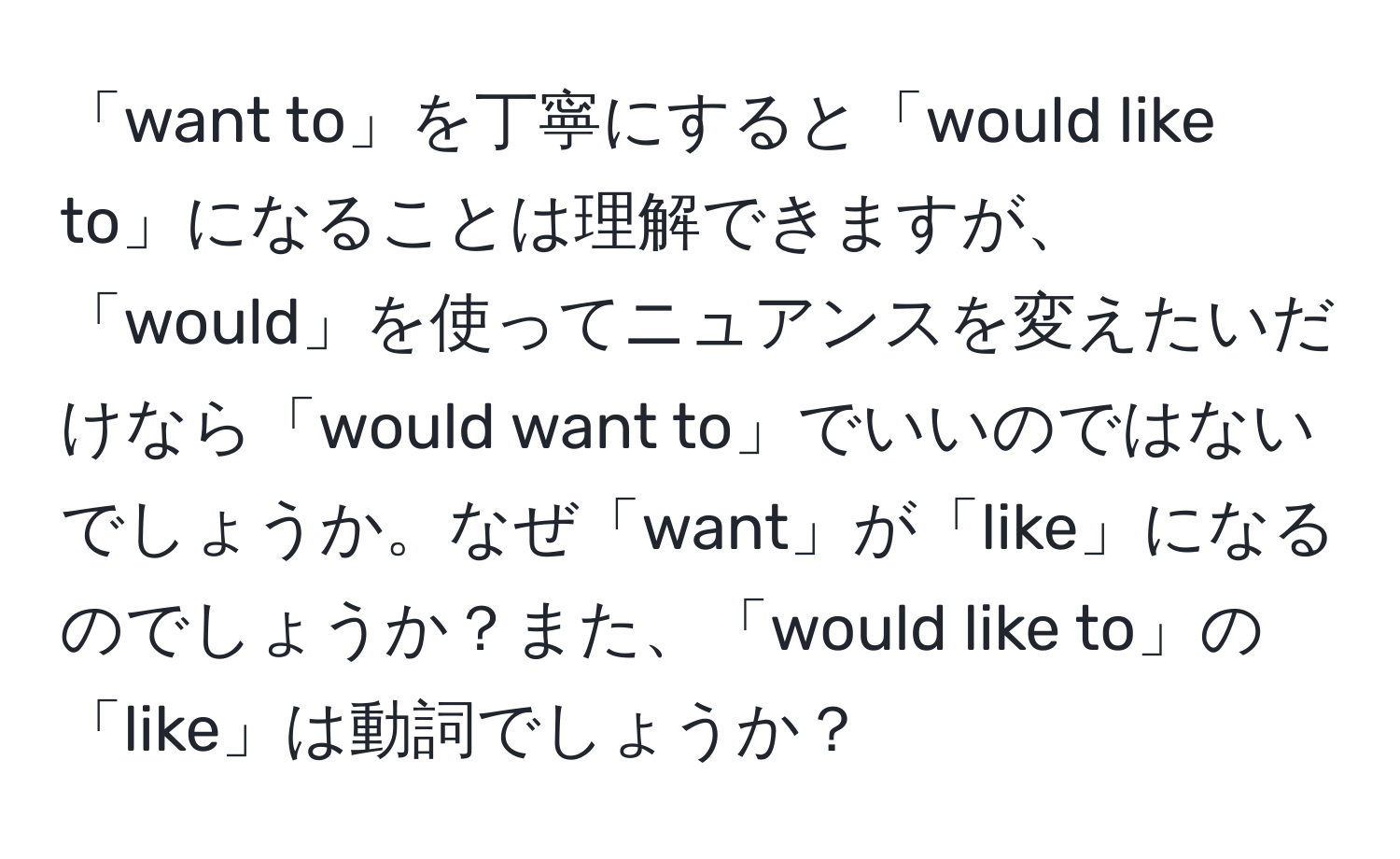 「want to」を丁寧にすると「would like to」になることは理解できますが、「would」を使ってニュアンスを変えたいだけなら「would want to」でいいのではないでしょうか。なぜ「want」が「like」になるのでしょうか？また、「would like to」の「like」は動詞でしょうか？