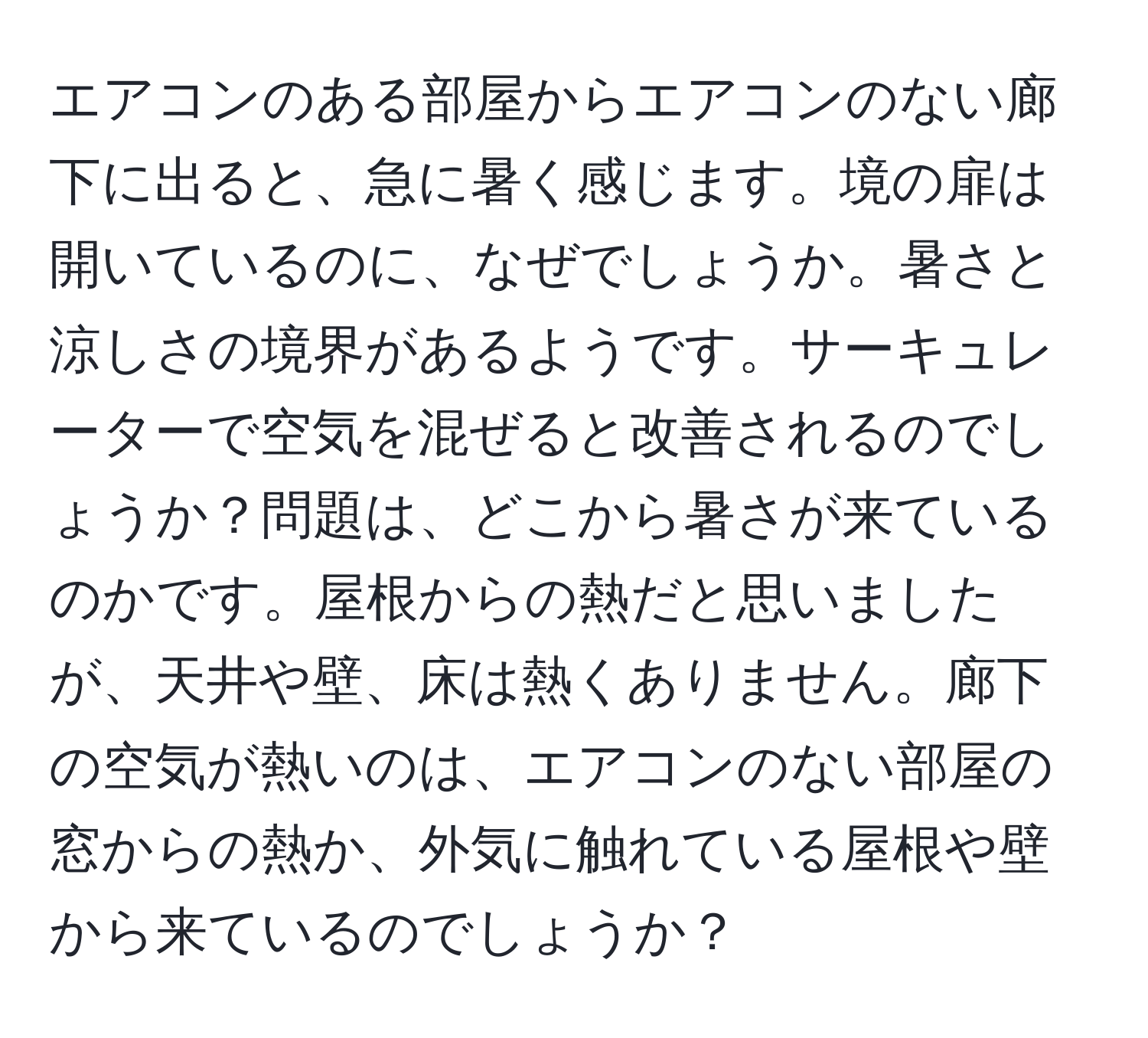 エアコンのある部屋からエアコンのない廊下に出ると、急に暑く感じます。境の扉は開いているのに、なぜでしょうか。暑さと涼しさの境界があるようです。サーキュレーターで空気を混ぜると改善されるのでしょうか？問題は、どこから暑さが来ているのかです。屋根からの熱だと思いましたが、天井や壁、床は熱くありません。廊下の空気が熱いのは、エアコンのない部屋の窓からの熱か、外気に触れている屋根や壁から来ているのでしょうか？