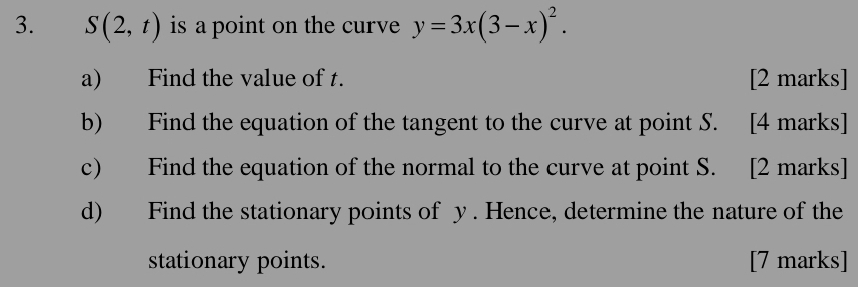 S(2,t) is a point on the curve y=3x(3-x)^2. 
a) Find the value of t. [2 marks] 
b) Find the equation of the tangent to the curve at point S. [4 marks] 
c) Find the equation of the normal to the curve at point S. [2 marks] 
d) Find the stationary points of y. Hence, determine the nature of the 
stationary points. [7 marks]