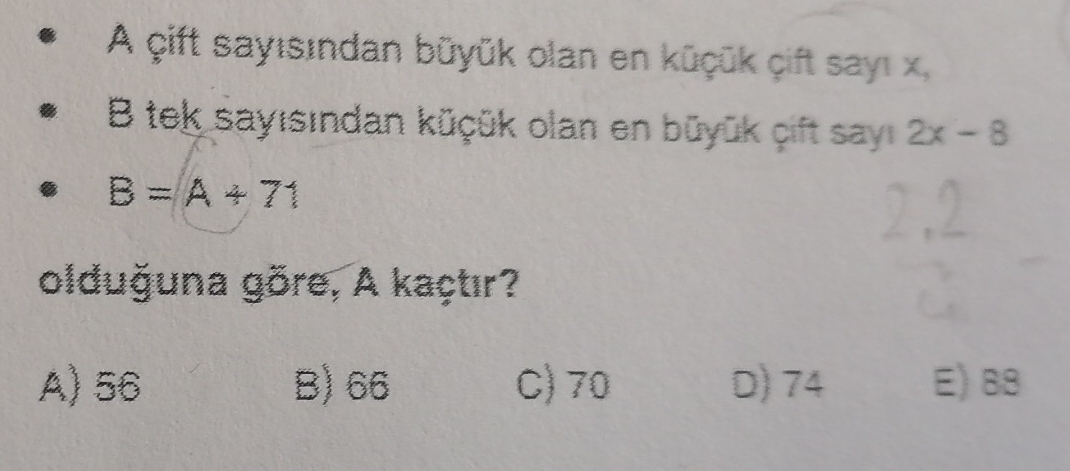 A çift sayısından büyük olan en küçük çift sayı x,
B tek sayısından küçük olan en büyūk cift sayı 2x-8
B=A+71
olduğuna göre, A kaçtır?
A) 56 B) 66 C) 70 D) 74 E) 88