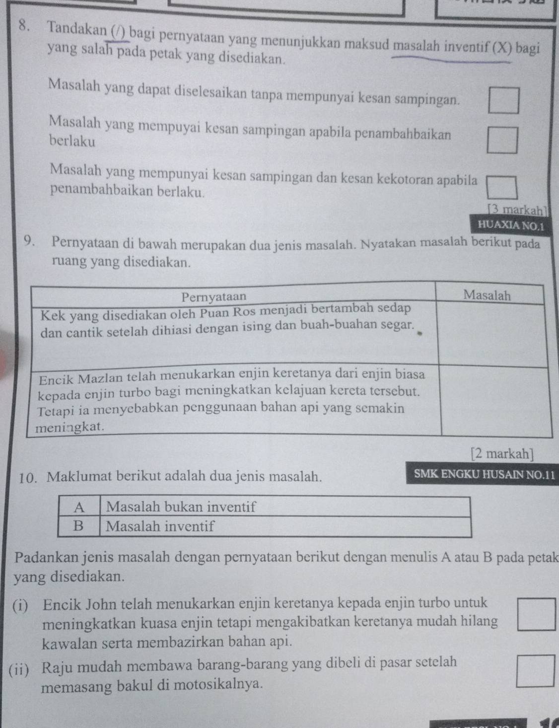 Tandakan (/) bagi pernyataan yang menunjukkan maksud masalah inventif (X) bagi 
yang salah pada petak yang disediakan. 
Masalah yang dapat diselesaikan tanpa mempunyai kesan sampingan. 
Masalah yang mempuyai kesan sampingan apabila penambahbaikan 
berlaku 
Masalah yang mempunyai kesan sampingan dan kesan kekotoran apabila 
penambahbaikan berlaku. [3 markah] 
HUAXIA NO.1 
9. Pernyataan di bawah merupakan dua jenis masalah. Nyatakan masalah berikut pada 
ruang yang disediakan. 
[2 markah] 
10. Maklumat berikut adalah dua jenis masalah. SMK ENGKU HUSAIN NO.11 
Padankan jenis masalah dengan pernyataan berikut dengan menulis A atau B pada petak 
yang disediakan. 
(i) Encik John telah menukarkan enjin keretanya kepada enjin turbo untuk 
meningkatkan kuasa enjin tetapi mengakibatkan keretanya mudah hilang 
kawalan serta membazirkan bahan api. 
(ii) Raju mudah membawa barang-barang yang dibeli di pasar setelah 
memasang bakul di motosikalnya.