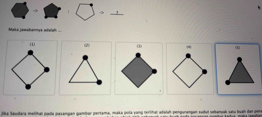 > 
: -> ? 
Maka jawabannya adalah ... 
(1) (2) (5) 
(4) 
Jika Saudara melihat pada pasangan gambar pertama, maka pola yang terlihat adalah pengurangan sudut sebanyak satu buah dan pena 
an gamḥär kedua , maka lawaḥar