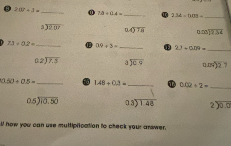 8 2.07/ 3= _ 
9 7.8+0.4= _ 
10 2.34/ 0.03= _
beginarrayr 3encloselongdiv 2.07endarray
beginarrayr 0.4encloselongdiv 7.8endarray
beginarrayr 0.03encloselongdiv 2.34endarray
_ 7.3/ 0.2=
⑫ 0.9/ 3= _ 
13 2.7/ 0.09= _
beginarrayr 0.2encloselongdiv 7.3endarray
beginarrayr 3encloselongdiv 0.9endarray
beginarrayr 0.09encloselongdiv 2.7endarray
_ 0.50/ 0.5=
15 1.48/ 0.3= _ 
16 0.02/ 2= _
beginarrayr 0.5encloselongdiv 10.50endarray
beginarrayr 0.3encloselongdiv 1.48endarray
beginarrayr 2encloselongdiv 0.0endarray
il how you can use multiplication to check your answer.