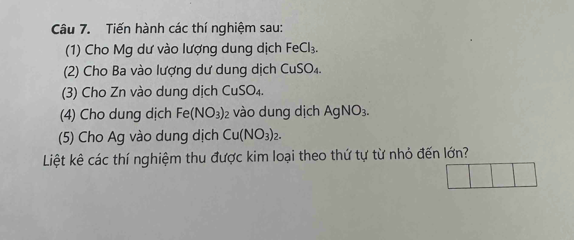 Tiến hành các thí nghiệm sau: 
(1) Cho Mg dư vào lượng dung dịch FeCl_3. 
(2) Cho Ba vào lượng dư dung dịch CuSO₄. 
(3) Cho Zn vào dung dịch CuSO_4. 
(4) Cho dung dịch Fe(NO_3)_2 vào dung dịch AgNO_3. 
(5) Cho Ag vào dung dịch Cu(NO_3)_2. 
Liệt kê các thí nghiệm thu được kim loại theo thứ tự từ nhỏ đến lớn?