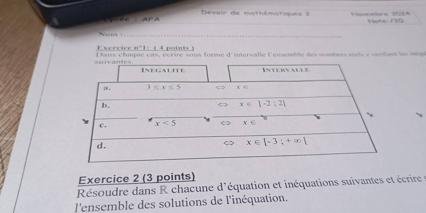 Devoir de mathématiques 2
Cycée : AFA Navémbre 2024
Note 125
Nom :
Exercice n°1 : ( 4 points )
Dans chaque cas, écrire sous forme d'intervalle l'ensemble des nombres rels  e  vérifn  e  i e 
Exercice 2 (3 points)
Résoudre dans R chacune d'équation et inéquations suivantes et écrire  t
l'ensemble des solutions de l'inéquation.