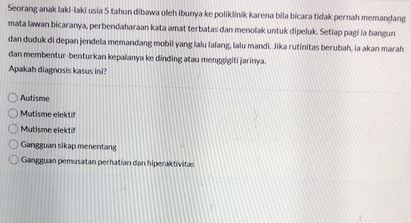 Seorang anak laki-laki usia 5 tahun dibawa oleh ibunya ke poliklinik karena bila bicara tidak pernah memandang
mata lawan bicaranya, perbendaharaan kata amat terbatas dan menolak untuk dipeluk. Setiap pagi ia bangun
dan duduk di depan jendela memandang mobil yang lalu lalang, lalu mandi. Jika rutinitas berubah, ia akan marah
dan membentur-benturkan kepalanya ke dinding atau menggigiti jarinya.
Apakah diagnosis kasus ini?
Autisme
Mutisme elektif
Mutisme elektif
Gangguan sikap menentang
Gangguan pemusatan perhatian dan hiperaktivitas