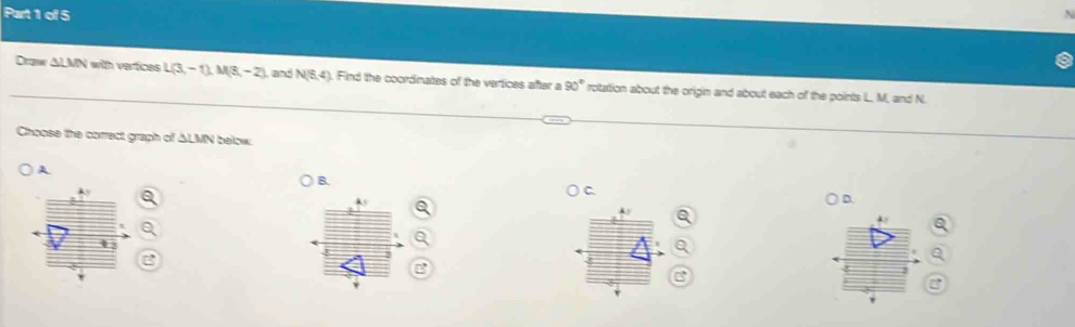 Draw ALMN with verices L(3,-1)M(8,-2) , and N(5,4). Find the coordinates of the vertices after a 90° rotattion about the origin and about each of the points L., M, and N.
Choose the correct graph of △ LMN below
A
B.
C.
D.