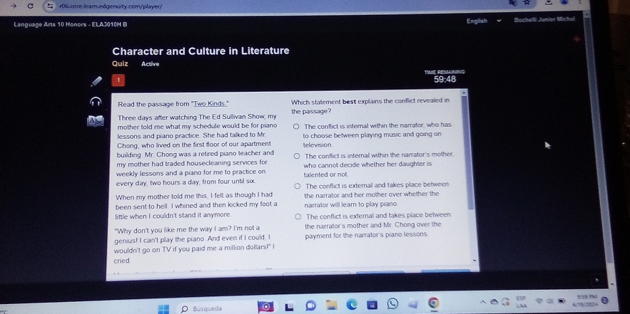 a r06.core.lear.edgenuity.com/player/
Language Arts 10 Honors - ELA3010H B English Bochelli Junior Michel
Character and Culture in Literature
Quiz Active
59:48
Read the passage from "Two Kinds." Which statement best explains the conflict revealed in
Three days after watching The Ed Sullivan Show, my the passage?
mother told me what my schedule would be for piano The conflict is internal within the narrator, who has
lessons and piano practice. She had talked to Mr to choose between playing music and going on 
Chong, who lived on the first floor of our apartment television
building. Mr. Chong was a retired piano teacher and The conflict is internal within the narrator's mother
my mother had traded housecleaning services for
weekly lessons and a piano for me to practice on who cannot decide whether her daughter is
every day, two hours a day, from four until six talented or not The conflict is external and takes place between
When my mother told me this, I felt as though I had the narrator and her mother over whether the
been sent to hell. I whined and then kicked my foot a narrator will learn to play piano
little when I couldn't stand it anymore The conflict is external and takes place between
"Why don't you like me the way I am? I'm not a the narrator's mother and Mr. Chong over the
genius! I can't play the piano. And even if I could, I payment for the narrator's piano lessons.
wouldn't go on TV if you paid me a million dollars!" I
cred

Búsqueda