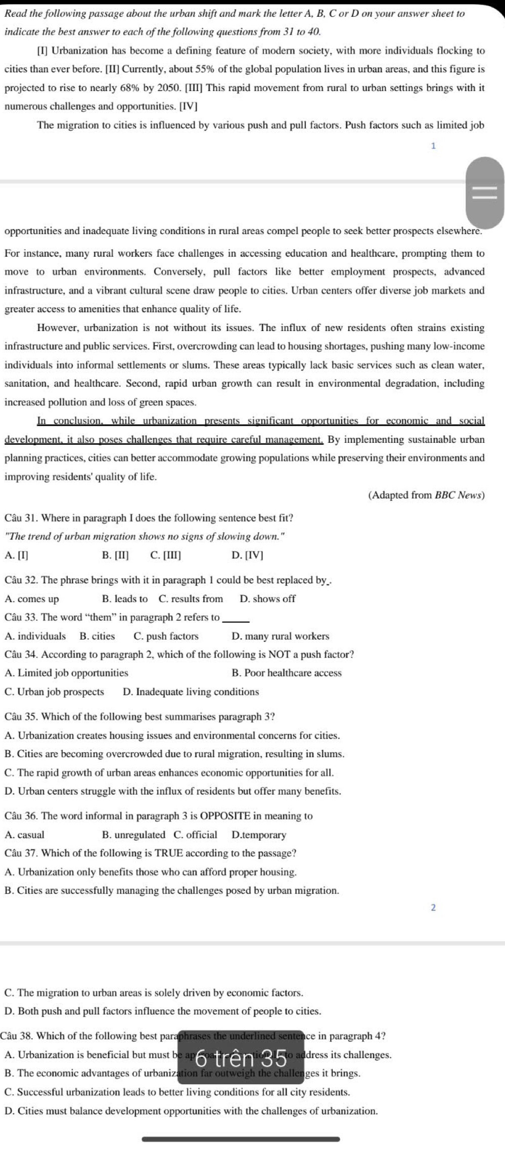 Read the following passage about the urban shift and mark the letter A, B, C or D on your answer sheet to
indicate the best answer to each of the following questions from 31 to 40.
[I] Urbanization has become a defining feature of modern society, with more individuals flocking to
cities than ever before. [II] Currently, about 55% of the global population lives in urban areas, and this figure is
projected to rise to nearly 68% by 2050. [III] This rapid movement from rural to urban settings brings with it
numerous challenges and opportunities. [IV]
The migration to cities is influenced by various push and pull factors. Push factors such as limited job
1
opportunities and inadequate living conditions in rural areas compel people to seek better prospects elsewhere.
For instance, many rural workers face challenges in accessing education and healthcare, prompting them to
move to urban environments. Conversely, pull factors like better employment prospects, advanced
infrastructure, and a vibrant cultural scene draw people to cities. Urban centers offer diverse job markets and
greater access to amenities that enhance quality of life.
However, urbanization is not without its issues. The influx of new residents often strains existing
infrastructure and public services. First, overcrowding can lead to housing shortages, pushing many low-income
individuals into informal settlements or slums. These areas typically lack basic services such as clean water,
sanitation, and healthcare. Second, rapid urban growth can result in environmental degradation, including
increased pollution and loss of green spaces.
In conclusion, while urbanization presents significant opportunities for economic and social
development, it also poses challenges that require careful management. By implementing sustainable urban
planning practices, cities can better accommodate growing populations while preserving their environments and
improving residents' quality of life.
(Adapted from BBC News)
Câu 31. Where in paragraph I does the following sentence best fit?
"The trend of urban migration shows no signs of slowing down."
A. [I] B. [II] C. [III] D. [IV]
Câu 32. The phrase brings with it in paragraph 1 could be best replaced by_.
A. comes up B. leads to C. results from D. shows off
Câu 33. The word “them” in paragraph 2 refers to_
A. individuals B. cities C. push factors D. many rural workers
Câu 34. According to paragraph 2, which of the following is NOT a push factor?
A. Limited job opportunities B. Poor healthcare access
C. Urban job prospects D. Inadequate living conditions
Câu 35. Which of the following best summarises paragraph 3?
A. Urbanization creates housing issues and environmental concerns for cities.
B. Cities are becoming overcrowded due to rural migration, resulting in slums.
C. The rapid growth of urban areas enhances economic opportunities for all.
D. Urban centers struggle with the influx of residents but offer many benefits.
Câu 36. The word informal in paragraph 3 is OPPOSITE in meaning to
A. casual B. unregulated C. official D.temporary
Câu 37. Which of the following is TRUE according to the passage?
A. Urbanization only benefits those who can afford proper housing.
B. Cities are successfully managing the challenges posed by urban migration.
C. The migration to urban areas is solely driven by economic factors.
D. Both push and pull factors influence the movement of people to cities.
Câu 38. Which of the following best paraphrases the underlined sentence in paragraph 4?
A. Urbanization is beneficial but must be ap trên 35  address its challenges.
B. The economic advantages of urbanization far outweigh the challenges it brings.
C. Successful urbanization leads to better living conditions for all city residents.
D. Cities must balance development opportunities with the challenges of urbanization.