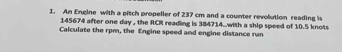 An Engine with a pitch propeller of 237 cm and a counter revolution reading is
145674 after one day , the RCR reading is 384714..with a ship speed of 10.5 knots
Calculate the rpm, the Engine speed and engine distance run