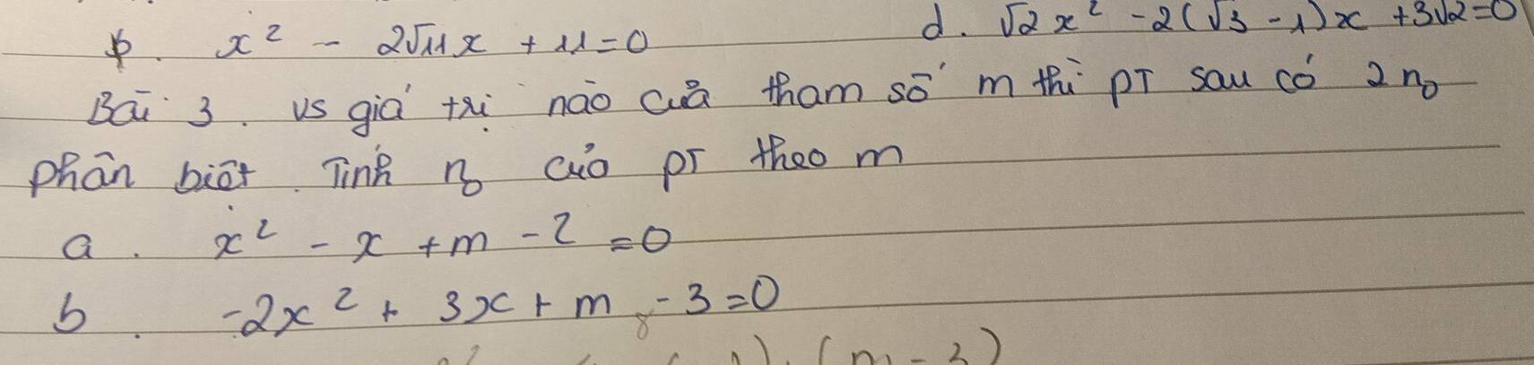 x^2-2sqrt(11)x+11=0
d. sqrt(2)x^2-2(sqrt(3)-1)x+3sqrt(2)=0
Bái 3 vs giá txi nào cā tham sō' mth pī sau có 2 no
phān biāx Tinh n aio pr theo m
a. x^2-x+m-2=0
b -2x^2+3x+m-3=0 (n,-3)