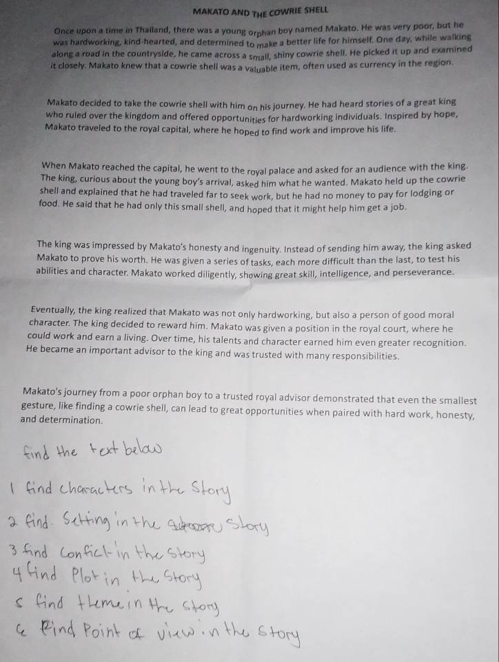 MAKATO AND THE COWRIE SHELL 
Once upon a time in Thailand, there was a young orphan boy named Makato. He was very poor, but he 
was hardworking, kind-hearted, and determined to make a better life for himself. One day, while walking 
along a road in the countryside, he came across a small, shiny cowrie shell. He picked it up and examined 
it closely. Makato knew that a cowrie shell was a valuable item, often used as currency in the region. 
Makato decided to take the cowrie shell with him on his journey. He had heard stories of a great king 
who ruled over the kingdom and offered opportunities for hardworking individuals. Inspired by hope, 
Makato traveled to the royal capital, where he hoped to find work and improve his life. 
When Makato reached the capital, he went to the royal palace and asked for an audience with the king. 
The king, curious about the young boy’s arrival, asked him what he wanted. Makato held up the cowrie 
shell and explained that he had traveled far to seek work, but he had no money to pay for lodging or 
food. He said that he had only this small shell, and hoped that it might help him get a job. 
The king was impressed by Makato’s honesty and ingenuity. Instead of sending him away, the king asked 
Makato to prove his worth. He was given a series of tasks, each more difficult than the last, to test his 
abilities and character. Makato worked diligently, showing great skill, intelligence, and perseverance. 
Eventually, the king realized that Makato was not only hardworking, but also a person of good moral 
character. The king decided to reward him. Makato was given a position in the royal court, where he 
could work and earn a living. Over time, his talents and character earned him even greater recognition. 
He became an important advisor to the king and was trusted with many responsibilities. 
Makato's journey from a poor orphan boy to a trusted royal advisor demonstrated that even the smallest 
gesture, like finding a cowrie shell, can lead to great opportunities when paired with hard work, honesty, 
and determination.