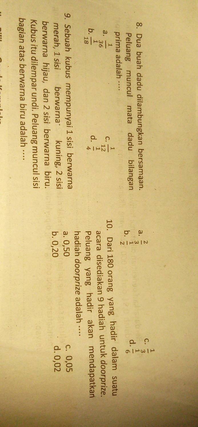 Dua buah dadu dilambungkan bersamaan. a.  2/3 
C.  1/3 
Peluang muncul mata dadu bilangan
b.  1/2 
d.  1/6 
prima adalah ···⋅
a.  1/36 
C.  1/12  10. Dari 180 orang yang hadir dalam suatu
b.  1/18   1/4  acara disediakan 9 hadiah untuk doorprize.
d.
Peluang yang hadir akan mendapatkan
hadiah doorprize adalah ···⋅
9. Sebuah kubus mempunyai 1 sisi berwarna a. 0,50 c. 0,05
merah, 1 sisi berwarna kuning, 2 sisi d. 0,02
b. 0,20
berwarna hijau, dan 2 sisi berwarna biru.
Kubus itu dilempar undi. Peluang muncul sisi
bagian atas berwarna biru adalah ····