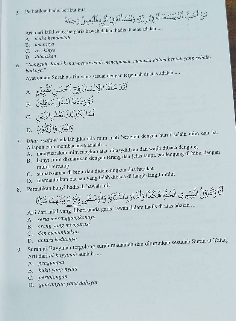 Perhatikan hadis berikut ini!
Arti dari lafal yang bergaris bawah dalam hadis di atas adalah ....
A. maka hendaklah
B. umurnya
C. rezekinya
D. diluaskan
6. “Sungguh, Kami benar-benar telah menciptakan manusia dalam bentuk yang sebaik-
baiknya.”
Ayat dalam Surah at-Tin yang sesuai dengan terjemah di atas adalah ....
A.
B.
C.
D.
7. Izhar syafawi adalah jika ada mim mati bertemu dengan huruf selain mim dan ba.
Adapun cara membacanya adalah ....
A. menyuarakan mim rangkap atau ditasydidkan dan wajib dibaca dengung
B. bunyi mim disuarakan dengan terang dan jelas tanpa berdengung di bibir dengan
mulut tertutup
C. samar-samar di bibir dan didengungkan dua harakat
D. memantulkan bacaan yang telah dibaca di langit-langit mulut
8. Perhatikan bunyi hadis di bawah ini!

Arti dari lafal yang diberi tanda garis bawah dalam hadis di atas adalah ....
A. serta merenggangkannya
B. orang yang mengurusi
C. dan menunjukkan
D. antara keduanya
9. Surah al-Bayyinah tergolong surah madaniah dan diturunkan sesudah Surah aṭ-Țalaq.
Arti dari al-bayyinah adalah ....
A. pengumpat
B. bukti yang nyata
C. pertolongan
D. guncangan yang dahsyat