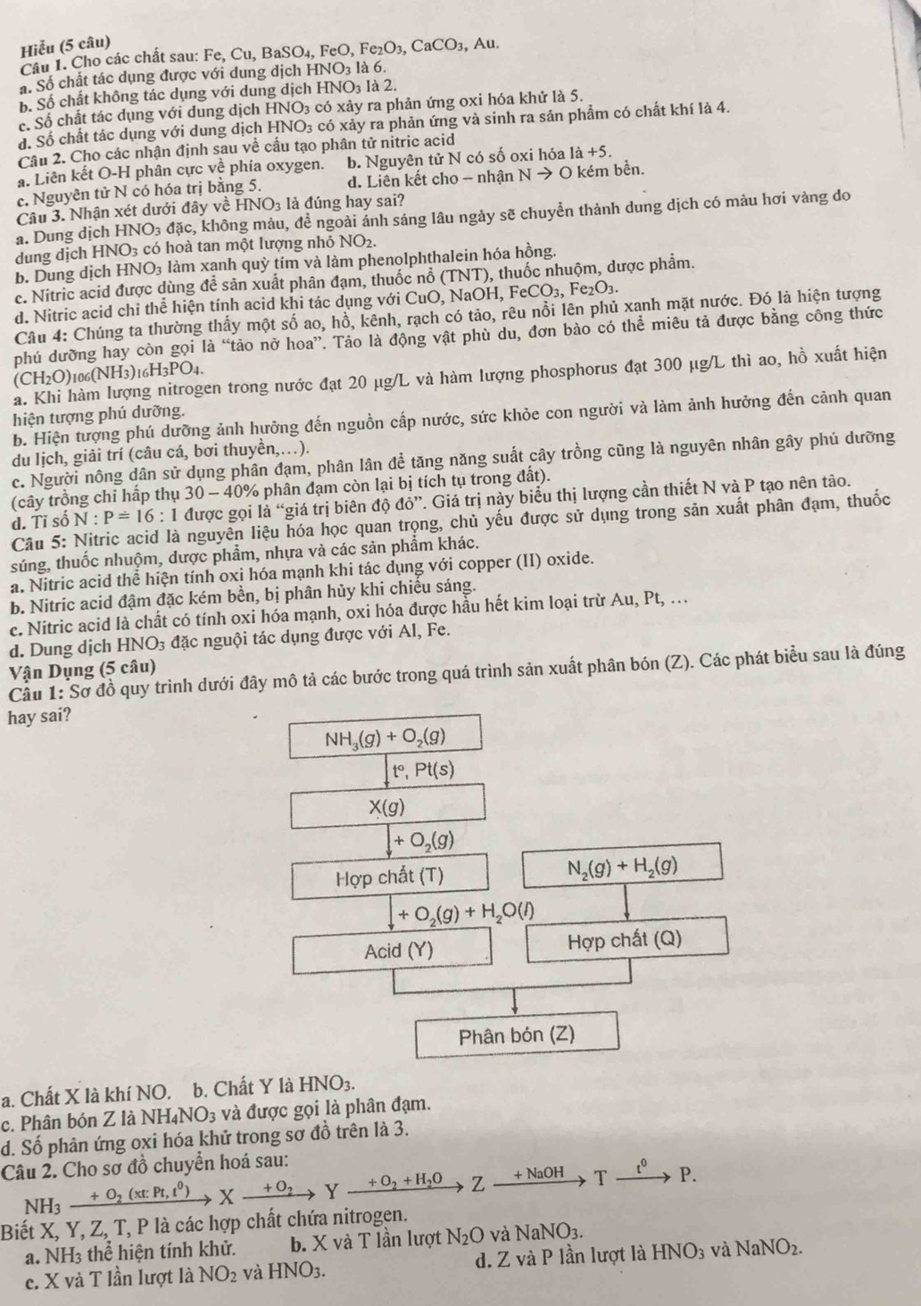 Hiễu (5 câu)
Câu 1. Cho các chất sau: I Fe,Cu,BaSO_4, FeO, Fe_2O_3,CaCO_3,Au.
á. Số chất tác dụng được với dung dịch HNO3 là 6.
b. Số chất không tác dụng với dung dịch HNO3 là 2.
c. Số chất tác dụng với dung dịch HNO3 có xảy ra phản ứng oxi hóa khử là 5.
đ. Số chất tác dụng với dung dịch HNO₃ có xảy ra phản ứng và sinh ra sản phẩm có chất khí là 4.
Câu 2. Cho các nhận định sau về cấu tạo phân tử nitric acid
a. Liên kết O-H phân cực về phía oxygen. b. Nguyên tử N có số oxi hóa 1dot a+5.
c. Nguyên tử N có hóa trị bằng 5. d. Liên kết cho - nhận Nto O kém bền.
Câu 3. Nhận xét dưới đây về HNO3 là đúng hay sai?
a. Dung dịch HNO₃ đặc, không màu, để ngoài ánh sáng lâu ngày sẽ chuyển thành dung dịch có màu hơi vàng do
dung dịch HNO3 có hoà tan một lượng nhỏ NO_2.
b. Dung dịch HNO₃ làm xạnh quỳ tím và làm phenolphthalein hóa hồng.
c. Nitric acid được dùng đề sản xuất phân đạm, thuốc nổ (TNT), thuốc nhuộm, dược phẩm.
d. Nitric acid chỉ thể hiện tính acid khi tác dụng với CuO, NaOH, I FeCO_3, Fe₂O3.
Câu 4: Chúng ta thường thấy một số ao, hồ, kênh, rạch có tảo, rêu nổi lên phủ xanh mặt nước. Đó là hiện tượng
phú dưỡng hay còn gọi là “tảo nở hoa”. Tảo là động vật phù du, đơn bào có thể miêu tả được bằng công thức
(CH2O)106(NH3)16H3PO4.
à. Khi hàm lượng nitrogen trong nước đạt 20 μg/L và hàm lượng phosphorus đạt 300 μg/L thì ao, hồ xuất hiện
hiện tượng phú dưỡng.
b. Hiện tượng phú dưỡng ảnh hưởng đến nguồn cấp nước, sức khỏe con người và làm ảnh hưởng đến cảnh quan
du lịch, giải trí (câu cá, bơi thuyền,…).
c. Người nông dân sử dụng phân đạm, phân lân để tăng năng suất cây trồng cũng là nguyên nhân gây phú dưỡng
(cây trồng chỉ hấp thụ 30-40 0% phân đạm còn lại bị tích tụ trong đất).
d. Tỉ số N:P=16:1 được gọi là “giá trị biên độ do ''. Giá trị này biểu thị lượng cần thiết N và P tạo nên tào.
Câu 5: Nitric acid là nguyên liệu hóa học quan trọng, chủ yếu được sử dụng trong sản xuất phân đạm, thuốc
súng, thuốc nhuộm, dược phẩm, nhựa và các sản phẩm khác.
a. Nitric acid thể hiện tính oxi hóa mạnh khi tác dụng với copper (II) oxide.
b. Nitric acid đậm đặc kém bền, bị phân hủy khi chiếu sáng.
c. Nitric acid là chất có tính oxi hóa mạnh, oxi hóa được hầu hết kim loại trừ Au, Pt, …
d. Dung dịch HNO_3 đặc nguội tác dụng được với Al, Fe.
Vận Dụng (5 câu)
Cầu 1: Sơ đồ quy trình dưới đây mô tả các bước trong quá trình sản xuất phân bón (Z). Các phát biểu sau là đúng
hay sai?
NH_3(g)+O_2(g)
t°,Pt(s)
X(g)
+O_2(g)
Hợp chất (T) N_2(g)+H_2(g)
+O_2(g)+H_2O(l)
Acid (Y) Hợp chất (Q)
Phân bón (Z)
a. Chất X là khí NO. b. Chất Y là HNO_3.
c. Phân bón Z là NH_4NO_3 và được gọi là phân đạm.
d. Số phản ứng oxi hóa khử trong sơ đồ trên là 3.
Câu 2. Cho sơ đồ chuyển hoá sau:
NH_3xrightarrow +O_2(xtPt,t^0)Xxrightarrow +O_2Yxrightarrow +O_2+H_2OZxrightarrow +NaOHYxrightarrow t^0P.
Biết X, Y, Z, T, P là các hợp chất chứa nitrogen.
a. NH3 thể hiện tính khử. b. X và T lần lượt N_2O và NaNO_3.
c. X và T lần lượt là NO_2 và HNO_3. d. Z và P lần lượt là HNO3 và NaNO_2.