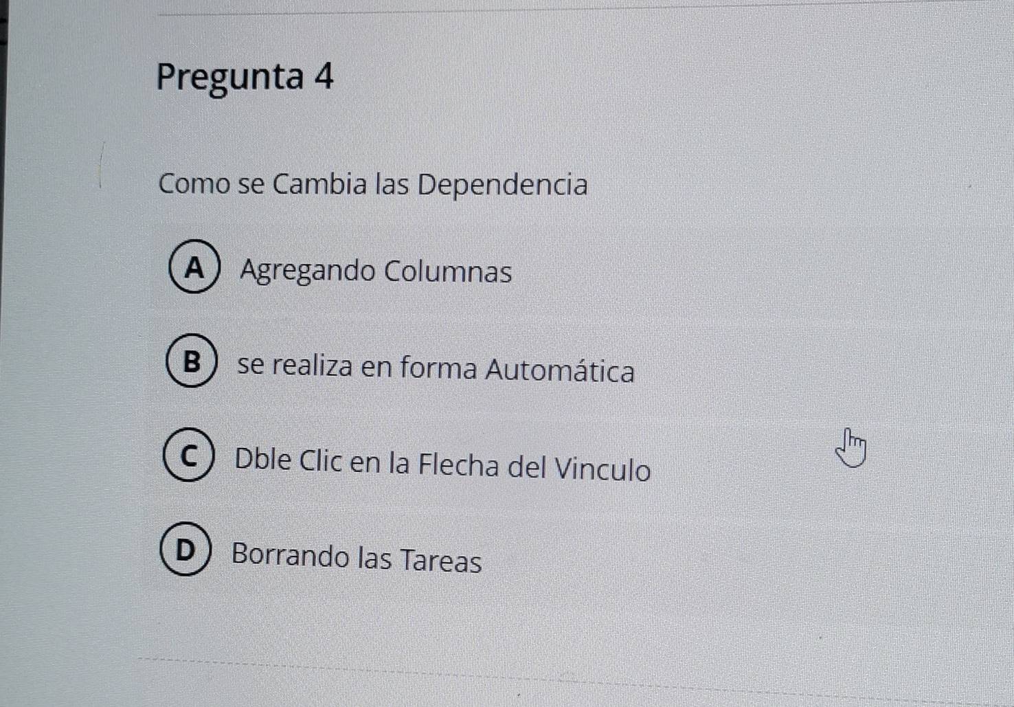 Pregunta 4
Como se Cambia las Dependencia
A Agregando Columnas
B ) se realiza en forma Automática
C Dble Clic en la Flecha del Vinculo
D Borrando las Tareas