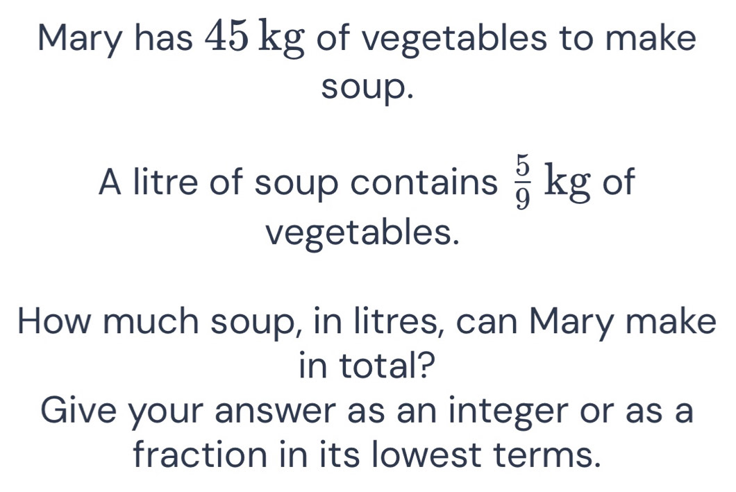 Mary has 45 kg of vegetables to make 
soup. 
A litre of soup contains  5/9 kg of 
vegetables. 
How much soup, in litres, can Mary make 
in total? 
Give your answer as an integer or as a 
fraction in its lowest terms.